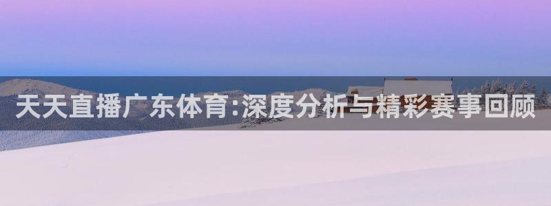 壹号娱乐app官网下载：天天直播广东体育:深度分析与精彩赛事回顾
